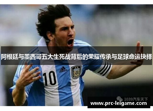 阿根廷与墨西哥五大生死战背后的荣耀传承与足球命运抉择