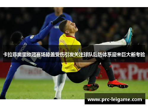卡拉菲奥里欧冠赛场膝盖受伤引发关注球队后防体系迎来巨大新考验